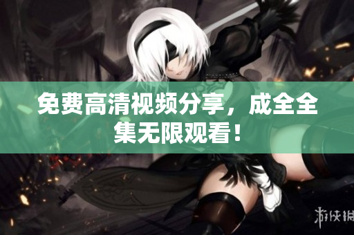 免费高清视频分享，成全全集无限观看！