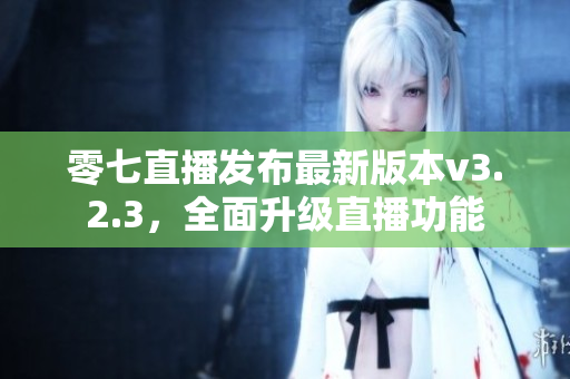 零七直播发布最新版本v3.2.3，全面升级直播功能