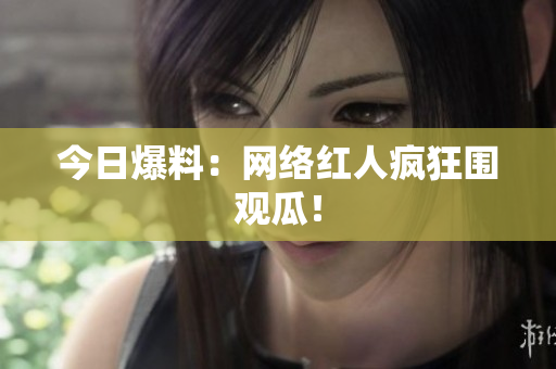 今日爆料：网络红人疯狂围观瓜！