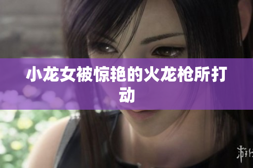 小龙女被惊艳的火龙枪所打动