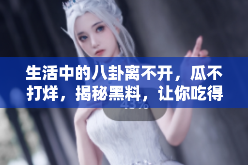 生活中的八卦离不开，瓜不打烊，揭秘黑料，让你吃得更过瘾！