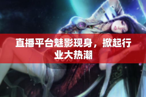 直播平台魅影现身，掀起行业大热潮