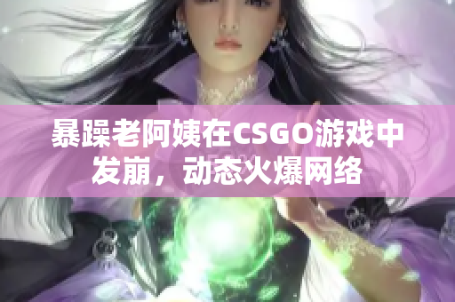 暴躁老阿姨在CSGO游戏中发崩，动态火爆网络