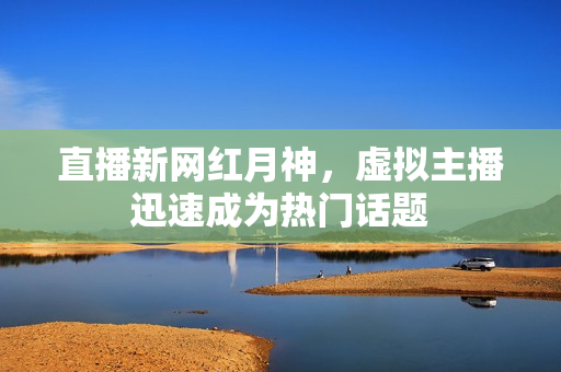 直播新网红月神，虚拟主播迅速成为热门话题