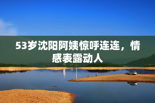 53岁沈阳阿姨惊呼连连，情感表露动人
