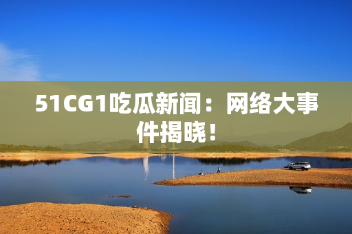 51CG1吃瓜新闻：网络大事件揭晓！