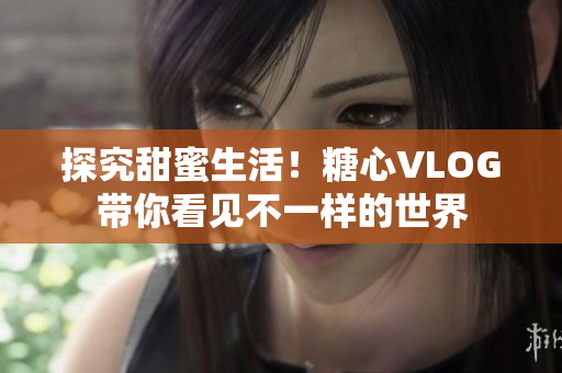 探究甜蜜生活！糖心VLOG带你看见不一样的世界
