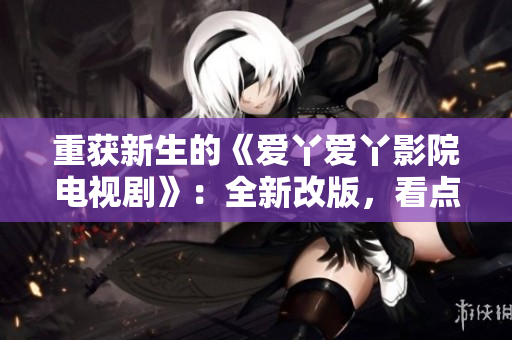 重获新生的《爱丫爱丫影院电视剧》：全新改版，看点燃爆！