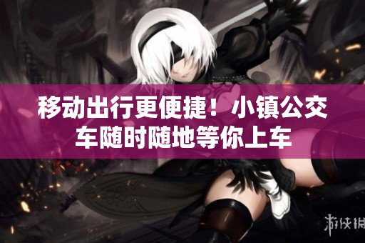 移动出行更便捷！小镇公交车随时随地等你上车