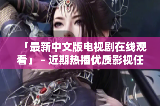 「最新中文版电视剧在线观看」 - 近期热播优质影视任你看！
