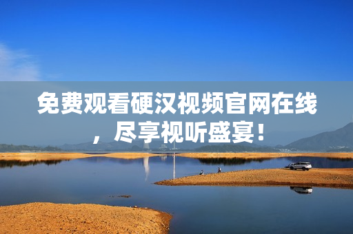 免费观看硬汉视频官网在线，尽享视听盛宴！