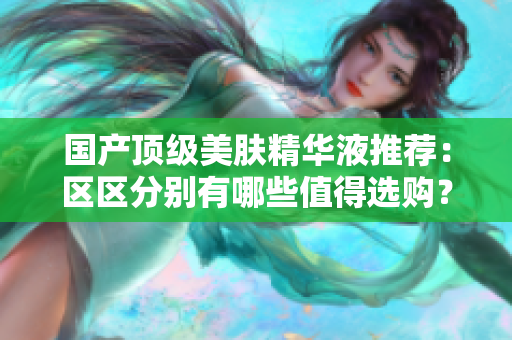 国产顶级美肤精华液推荐：区区分别有哪些值得选购？
