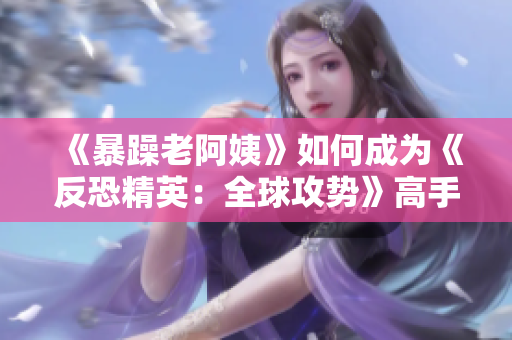 《暴躁老阿姨》如何成为《反恐精英：全球攻势》高手
