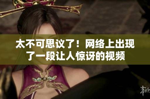 太不可思议了！网络上出现了一段让人惊讶的视频
