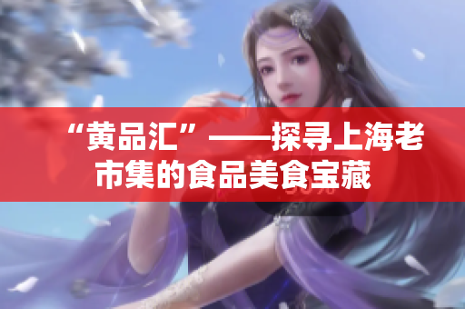 “黄品汇”——探寻上海老市集的食品美食宝藏