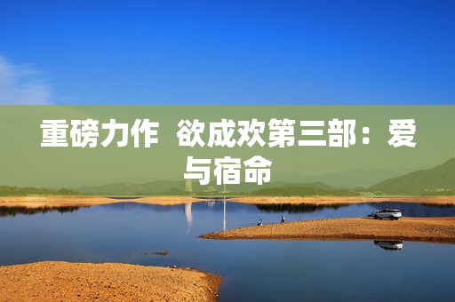 重磅力作  欲成欢第三部：爱与宿命