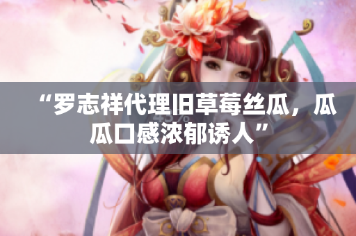 “罗志祥代理旧草莓丝瓜，瓜瓜口感浓郁诱人”
