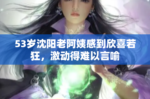 53岁沈阳老阿姨感到欣喜若狂，激动得难以言喻