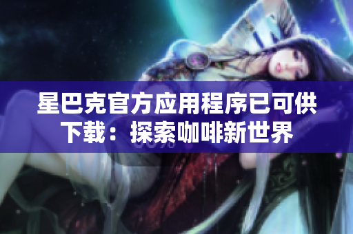 星巴克官方应用程序已可供下载：探索咖啡新世界
