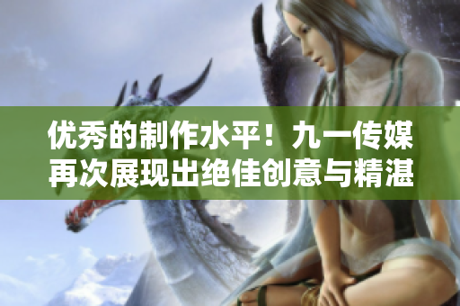 优秀的制作水平！九一传媒再次展现出绝佳创意与精湛技艺