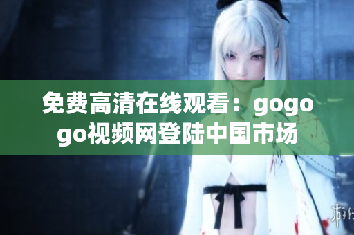 免费高清在线观看：gogogo视频网登陆中国市场