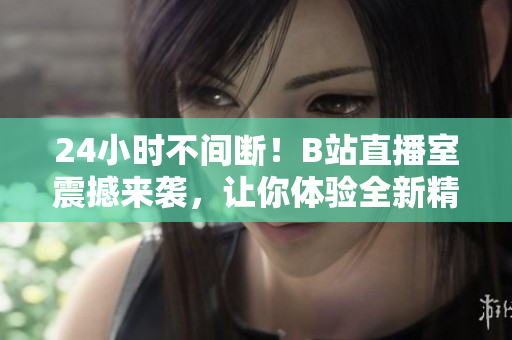 24小时不间断！B站直播室震撼来袭，让你体验全新精彩！