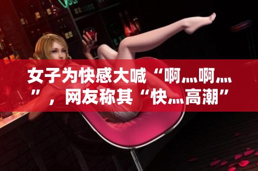 女子为快感大喊“啊灬啊灬”，网友称其“快灬高潮”。