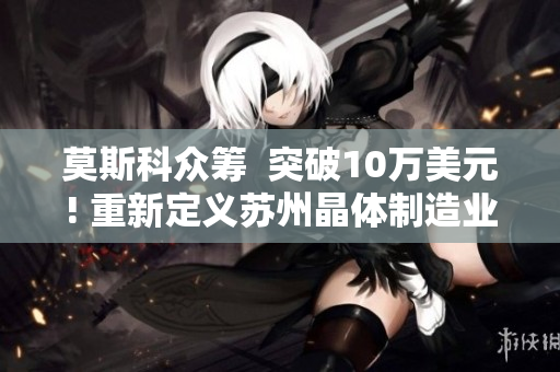 莫斯科众筹  突破10万美元! 重新定义苏州晶体制造业
