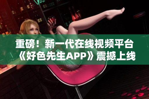 重磅！新一代在线视频平台《好色先生APP》震撼上线！