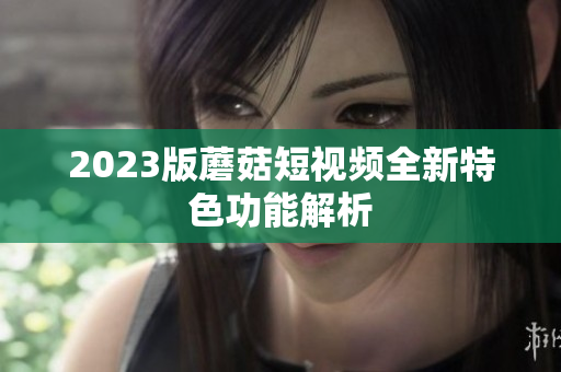 2023版蘑菇短视频全新特色功能解析