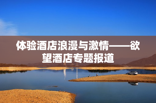 体验酒店浪漫与激情——欲望酒店专题报道