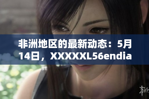 非洲地区的最新动态：5月14日，XXXXXL56endian消息发布