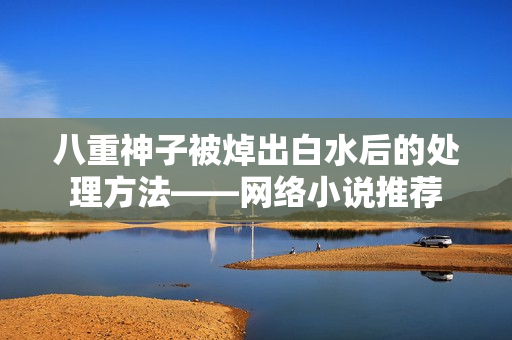 八重神子被焯出白水后的处理方法——网络小说推荐
