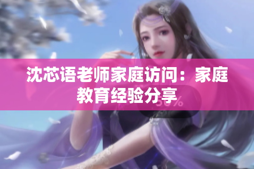 沈芯语老师家庭访问：家庭教育经验分享