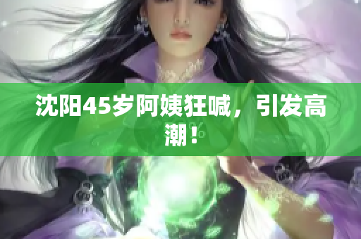 沈阳45岁阿姨狂喊，引发高潮！
