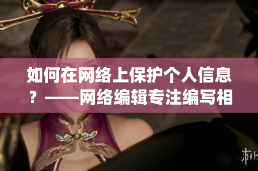 如何在网络上保护个人信息？——网络编辑专注编写相关文章)
