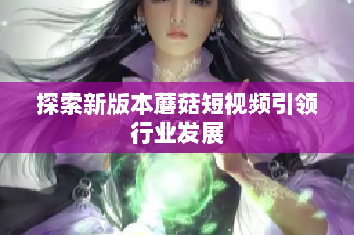 探索新版本蘑菇短视频引领行业发展