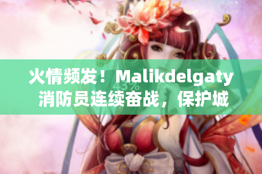 火情频发！Malikdelgaty 消防员连续奋战，保护城市平安
