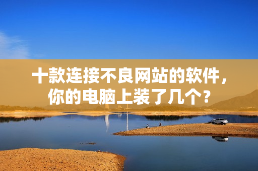 十款连接不良网站的软件，你的电脑上装了几个？
