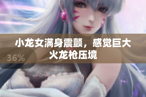 小龙女满身震颤，感觉巨大火龙枪压境