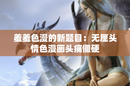 羞羞色漫的新题目：无厘头情色漫画头痛僵硬