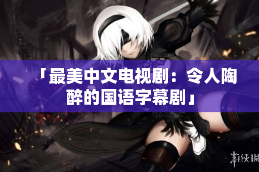 「最美中文电视剧：令人陶醉的国语字幕剧」