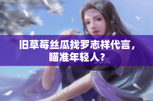 旧草莓丝瓜找罗志祥代言，瞄准年轻人？
