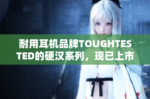 耐用耳机品牌TOUGHTESTED的硬汉系列，现已上市！