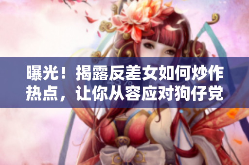 曝光！揭露反差女如何炒作热点，让你从容应对狗仔党！