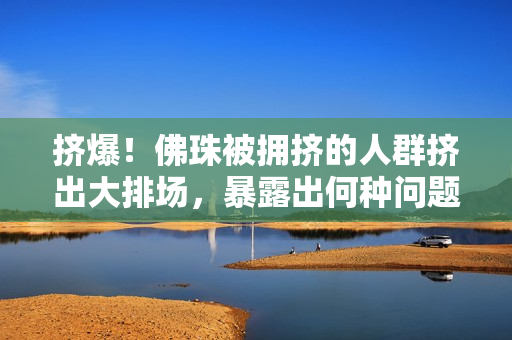 挤爆！佛珠被拥挤的人群挤出大排场，暴露出何种问题？