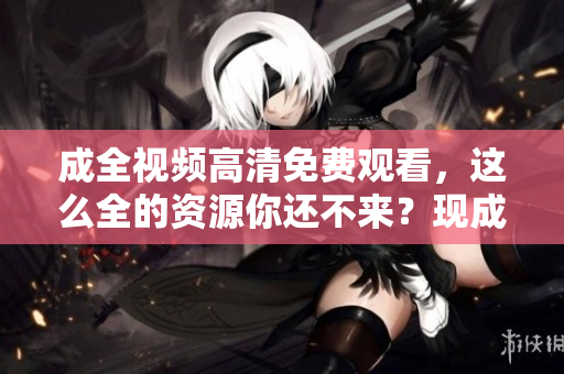 成全视频高清免费观看，这么全的资源你还不来？现成全高清视频免费观看，错过再也没有！