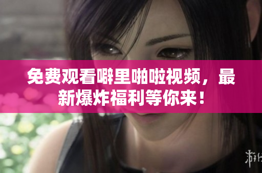 免费观看噼里啪啦视频，最新爆炸福利等你来！