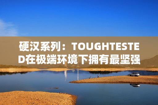 硬汉系列：TOUGHTESTED在极端环境下拥有最坚强的电子设备