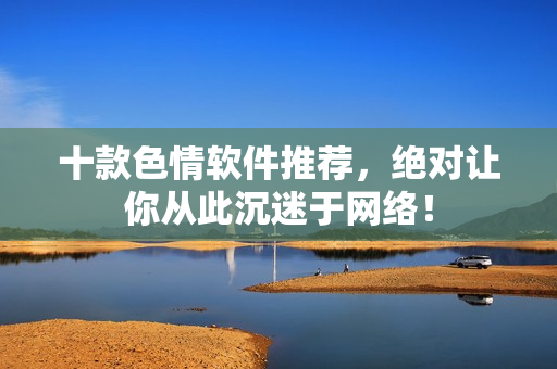 十款色情软件推荐，绝对让你从此沉迷于网络！